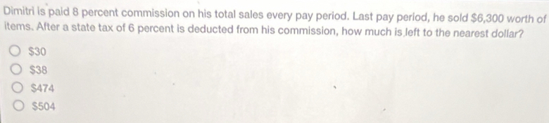 Dimitri is paid 8 percent commission on his total sales every pay period. Last pay period, he sold $6,300 worth of
items. After a state tax of 6 percent is deducted from his commission, how much is left to the nearest dollar?
$30
$38
$474
$504