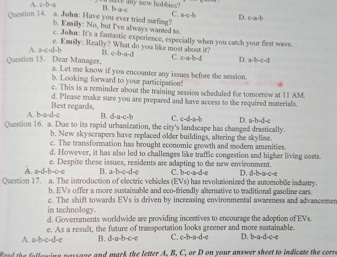 A. c-b-a
a have any new hobbies?
B. b-a-c
C. a-c-b
D. c-a-b
Question 14. a. John: Have you ever tried surfing?
b. Emily: No, but I've always wanted to.
c. John: It's a fantastic experience, especially when you catch your first wave.
e. Emily: Really? What do you like most about it?
A. a-c-d-b
B. c-b-a-d C. c-a-b-d
Question 15. Dear Manager,
D. a-b-c-d
a. Let me know if you encounter any issues before the session.
b. Looking forward to your participation!
c. This is a reminder about the training session scheduled for tomorrow at 11 AM.
d. Please make sure you are prepared and have access to the required materials.
Best regards,
A. l b-a-d-c B. d-a-c-b
C. c-d-a-b D. a-b-d-c
Question 16. a. Due to its rapid urbanization, the city's landscape has changed drastically.
b. New skyscrapers have replaced older buildings, altering the skyline.
c. The transformation has brought economic growth and modern amenities.
d. However, it has also led to challenges like traffic congestion and higher living costs.
e. Despite these issues, residents are adapting to the new environment.
A. a-d-b-c-e B. a-b-c-d-e C. b-c-a-d-e D. d-b-a-c-e
Question 17. a. The introduction of electric vehicles (EVs) has revolutionized the automobile industry.
b. EVs offer a more sustainable and eco-friendly alternative to traditional gasoline cars.
c. The shift towards EVs is driven by increasing environmental awareness and advancemen
in technology.
d. Governments worldwide are providing incentives to encourage the adoption of EVs.
e. As a result, the future of transportation looks greener and more sustainable.
C. D. b-a-d-c-e
A. a-b-c-d-e B. d-a-b-c-e c-b-a-d-e
Read the following passage and mark the letter A, B, C, or D on your answer sheet to indicate the corre