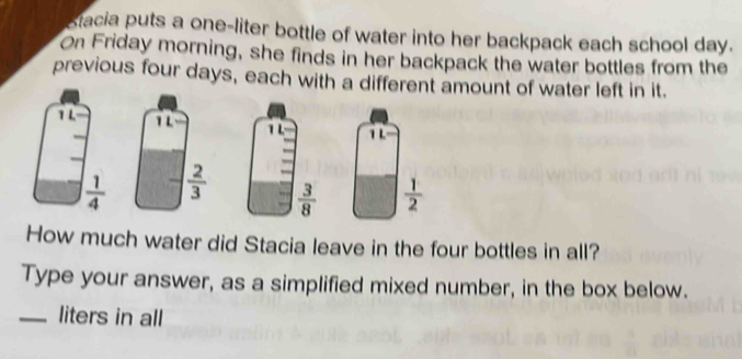 stacia puts a one-liter bottle of water into her backpack each school day.
On Friday morning, she finds in her backpack the water bottles from the
previous four days, each with a different amount of water left in it.
  
How much water did Stacia leave in the four bottles in all?
Type your answer, as a simplified mixed number, in the box below.
_liters in all