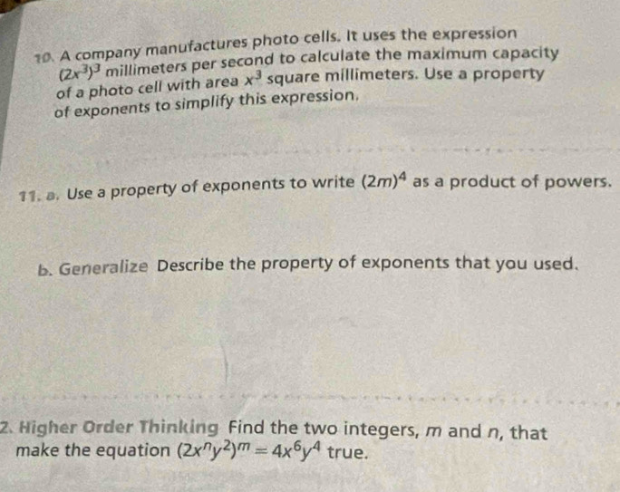 A company manufactures photo cells. It uses the expression
(2x^3)^3 millimeters per second to calculate the maximum capacity 
of a photo cell with area x^3 square millimeters. Use a property 
of exponents to simplify this expression. 
11. a. Use a property of exponents to write (2m)^4 as a product of powers. 
b. Generalize Describe the property of exponents that you used. 
2. Higher Order Thinking Find the two integers, m and n, that 
make the equation (2x^ny^2)^m=4x^6y^4 true.