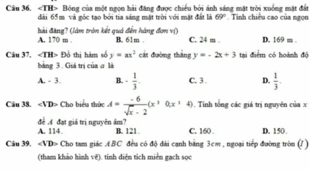 ∠ TH> Bóng của một ngọn hải đăng được chiếu bởi ánh sáng mặt trời xuống mặt đất
dài 65m và góc tạo bởi tia sáng mặt trời với mặt đất là 69°. Tính chiều cao của ngọn
hải đăng? (làm tròn kết quả đến hàng đơn vị)
A. 170 m. B. 61m. C. 24 m. D. 169 m.
Câu 37. ∠ TH> Đồ thị hàm số y=ax^2 cắt đường thắng y=-2x+3 tại điểm có hoành độ
bằng 3. Giá trị của a là
A. - 3. B. - 1/3 . C. 3. D.  1/3 . 
Câu 38. ∠ VD> Cho biểu thức A= (-6)/sqrt(x)-2 (x^20,x^14). Tính tổng các giá trị nguyên của x
để A đạt giá trị nguyên âm?
A. 114. B. 121. C. 160. D. 150.
Câu 39. ∠ VD> Cho tam giác ABC đều có độ dài cạnh bằng 3cm , ngoại tiếp đường tròn (/)
(tham khảo hình voverline c) tính diện tích miền gạch sọc