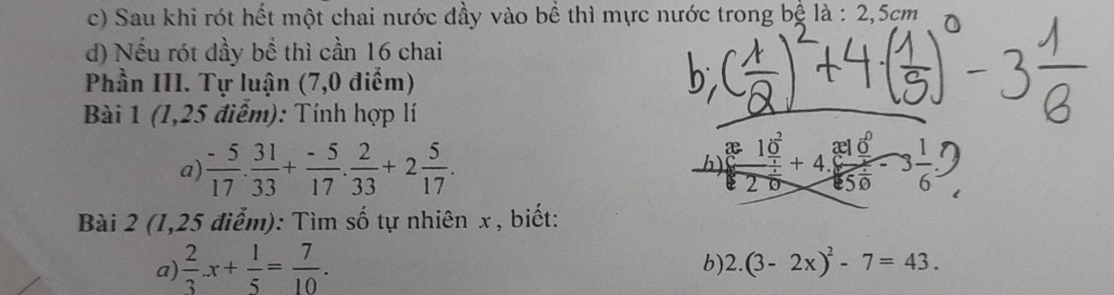 c) Sau khi rót hết một chai nước đầy vào bể thì mực nước trong bệ là : 2,5cm
d) Nếu rót đầy bể thì cần 16 chai
Phần III. Tự luận (7,0 điểm)
Bài 1 (1,25 điểm): Tính hợp lí
a)  (-5)/17 . 31/33 + (-5)/17 . 2/33 +2 5/17 . h beginarrayr x10 10^220550-3 1/6 =endarray
Bài 2 (1,25 điểm): Tìm số tự nhiên x, biết:
a)  2/3 .x+ 1/5 = 7/10 . 
b) 2.(3-2x)^2-7=43.