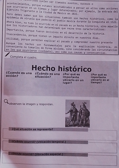 supicos suelen ser llamados eventos, sucesos o
acontecimientos, porque estamos acostumbrados a pensar en ellos como acciones
que ocurrieron en un tiempo y lugar determinados; por ejemplo, la entrada del
Ejército Trigarante a la Ciudad de México en 1821.
Pero debes saber que las situaciones también son hechos históricos, como la
epidemia de viruela que padeció el pueblo mexica durante la Conquista en 1521.
Ahora bien, no todo lo ocurrido en el pasado es un hecho histórico, sino aquello
que los historiadores han determinado que reúne tres características:
Importancia, porque fueron decísivos en el desarrollo de la historia.
Trascendencia, porque tienen un impacto directo en nuestros días.
Utilidad, porque permíten explicar el pasado y comprender nuestro presente
Aunque los hechos son fundamentales para la explicación histórica, es
conveniente no tomarlos de forma aislada, sino considerando las circunstancias
en las que ocurrieron (contexto), así como sus causas y consecuencias.
Completa el cuadro.
Hecho histórico
¿Cuando es una ¿Cuándo es una ¿Por qué es ¿Por qué es
acción? situación? ubicarlo en un importante ubicarlo en el importante
lugar? tiempo?
observen la imagen y respondan.
¿Qué situación se representa?
¿Cuándo ocurrió? (Ubicación temporal.)
¿Dónde ocurrió? (Ubicación espacial.)