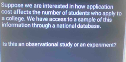 Suppose we are interested in how application 
cost affects the number of students who apply to 
a college. We have access to a sample of this 
information through a national database. 
Is this an observational study or an experiment?