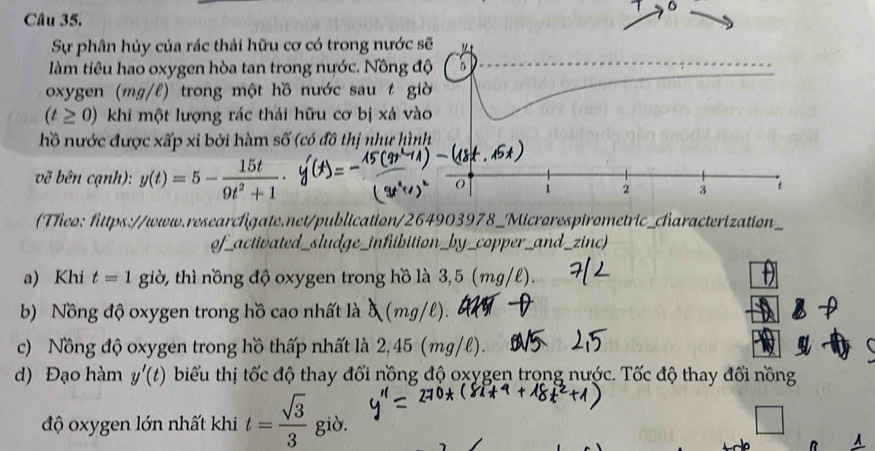 Sự phân hủy của rác thải hữu cơ có trong nước 
làm tiêu hao oxygen hòa tan trong nước. Nông đ 
oxygen (mg/l) trong một hồ nước sau t g
(t≥ 0) khi một lượng rác thải hữu cơ bị xá và 
hồ nước được xấp xỉ bởi hàm số (có đô thị như hìn 
vẽ bên cạnh): y(t)=5- 15t/9t^2+1 ·
Theo: fittps://www.researchigate.net/publication/264903978_Microrespirometric_characterization) 
of_activated_sludge_infibition_by_copper_and_zinc) 
a) Khi t=1 giờ, thì nồng độ oxygen trong hồ là 3,5 (mg/l). 
b) Nồng độ oxygen trong hồ cao nhất là 5 (mg/l). 
c) Nồng độ oxygen trong hồ thấp nhất là 2,45 (mg/l). 
d) Đạo hàm y'(t) biểu thị tốc độ thay đổi nồng độ oxygen trong nước. Tốc độ thay đổi nồng 
độ oxygen lớn nhất khi t= sqrt(3)/3  giò.