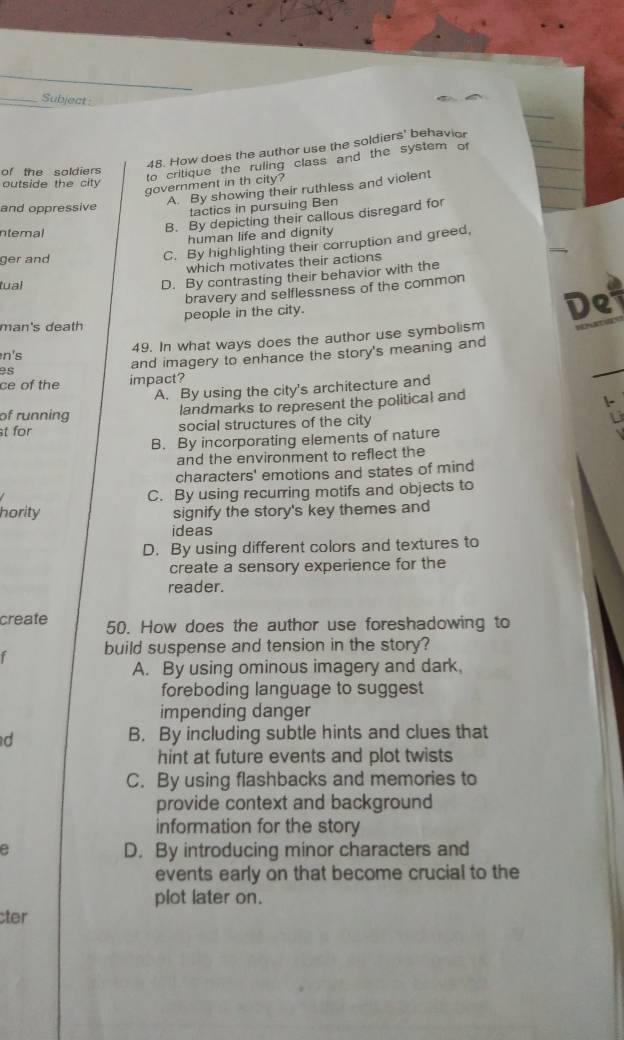 Subject 
48. How does the author use the soldiers' behavior
of the soldiers
to critique the ruling class and the system of
outside the city
government in th city?
A. By showing their ruthless and violent
and oppressive
tactics in pursuing Ben
B. By depicting their callous disregard for
ntemal
human life and dignity
ger and
C. By highlighting their corruption and greed,
which motivates their actions
tual
D. By contrasting their behavior with the
bravery and selflessness of the common
man's death people in the city.
De
49. In what ways does the author use symbolism
n's
es and imagery to enhance the story's meaning and
ce of the impact?
A. By using the city's architecture and
of running
landmarks to represent the political and
st for social structures of the city
B. By incorporating elements of nature
and the environment to reflect the
characters' emotions and states of mind
C. By using recurring motifs and objects to
hority signify the story's key themes and
ideas
D. By using different colors and textures to
create a sensory experience for the
reader.
create 50. How does the author use foreshadowing to
r build suspense and tension in the story?
A. By using ominous imagery and dark.
foreboding language to suggest
impending danger
d B. By including subtle hints and clues that
hint at future events and plot twists
C. By using flashbacks and memories to
provide context and background
information for the story
e D. By introducing minor characters and
events early on that become crucial to the
plot later on.
cter