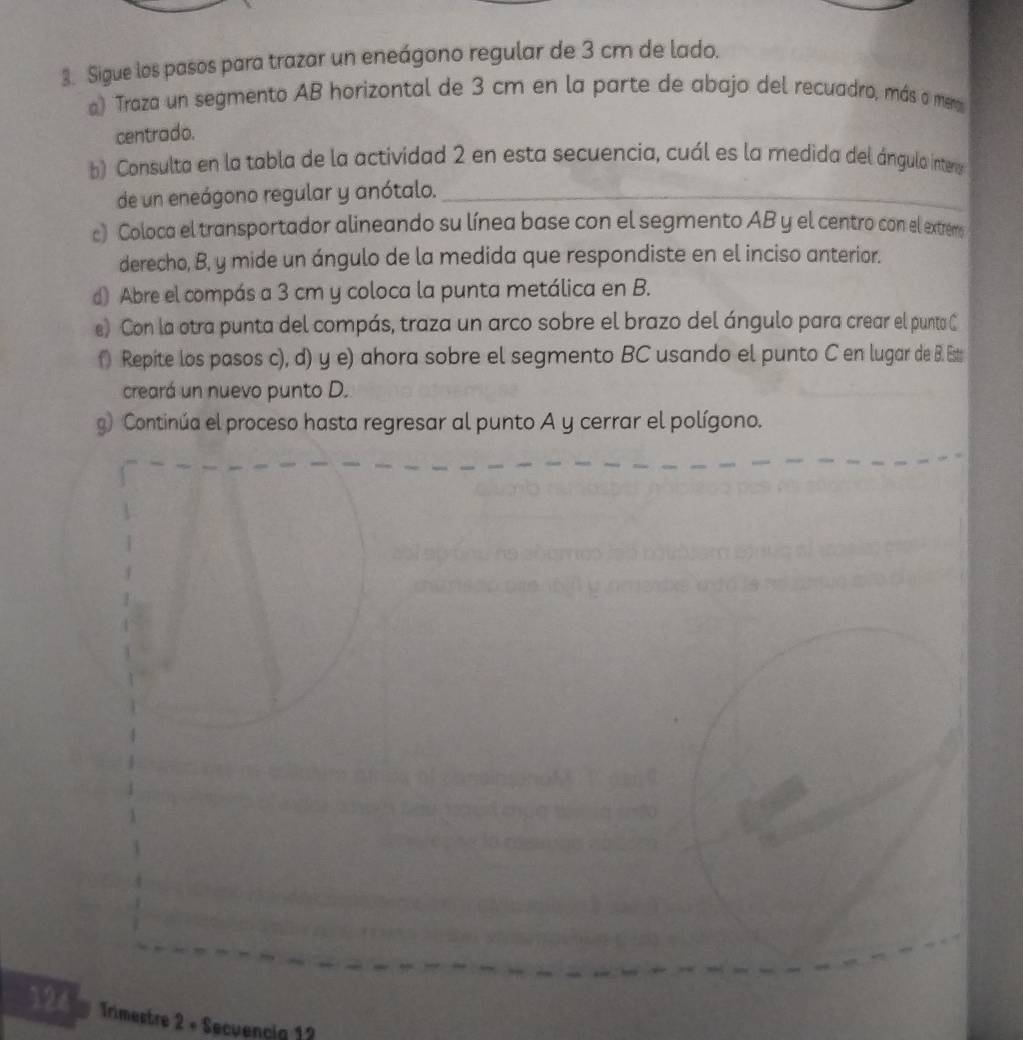 Sigue los pasos para trazar un eneágono regular de 3 cm de lado. 
a) Traza un segmento AB horizontal de 3 cm en la parte de abajo del recuadro, más a mero 
centrado. 
b) Consulta en la tabla de la actividad 2 en esta secuencia, cuál es la medida del ángulo intero 
de un eneágono regular y anótalo._ 
c) Coloca el transportador alineando su línea base con el segmento AB y el centro con el extremo 
derecho, B, y mide un ángulo de la medida que respondiste en el inciso anterior. 
d) Abre el compás a 3 cm y coloca la punta metálica en B. 
e) Con la otra punta del compás, traza un arco sobre el brazo del ángulo para crear el punto C
() Repite los pasos c), d) y e) ahora sobre el segmento BC usando el punto C en lugar de B. Estt 
creará un nuevo punto D. 
g) Continúa el proceso hasta regresar al punto A y cerrar el polígono. 
194 y Trimestre 2· s ecuencia 12