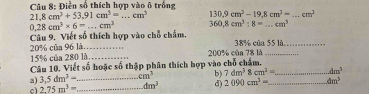 Điền số thích hợp vào ô trống
21,8cm^3+53,91cm^3=...cm^3 130,9cm^3-19,8cm^3= _  cm^3
0,28cm^3* 6=...cm^3
360,8cm^3:8= _ cm^3
Câu 9. Viết số thích hợp vào chỗ chấm.
20% của 96 là_ 38% của 55 là._
15% của 280 là._ 200% của 78 là_ 
Câu 10. Viết số hoặc số thập phân thích hợp vào chỗ chấm. 
a) 3,5dm^3= _  cm^3 b) 7dm^38cm^3= _ dm^3
c) 2.75m^3= _ dm^3 d) 2090cm^3= _ dm^3