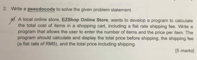 Write a pseudocode to solve the given problem statement. 
a) A local online store, EZShop Online Store, wants to develop a program to calculate 
the total cost of items in a shopping cart, including a flat rate shipping fee. Write a 
program that allows the user to enter the number of items and the price per item. The 
program should calculate and display the total price before shipping, the shipping fee 
(a flat rate of RM5), and the total price including shipping. 
[5 marks]