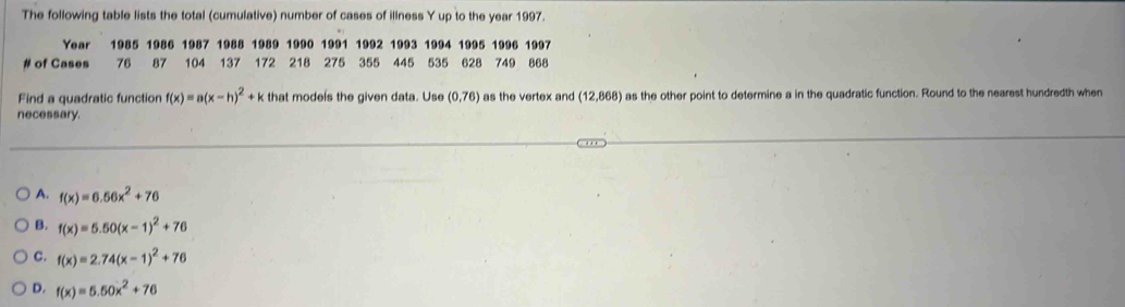 The following table lists the total (cumulative) number of cases of illness Y up to the year 1997.
Year 1985 1986 1987 1988 1989 1990 1991 1992 1993 1994 1995 1996 1997
# of Cases 76 87 104 137 172 218 275 355 445 535 628 749 868
Find a quadratic function f(x)=a(x-h)^2+k that models the given data. Use (0,76) as the vertex and 12 68 ) as the other point to determine a in the quadratic function. Round to the nearest hundredth when
necessary.
A. f(x)=6.56x^2+76
B. f(x)=5.50(x-1)^2+76
C. f(x)=2.74(x-1)^2+76
D. f(x)=5.50x^2+76