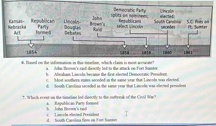 Democratic Party Lincoln
John splits on nominees; elected;
Kansas- Republican Lincoln- Brown’s Republicans South Carolina S.C. fires on
Nebraska Party Douglas Raid select Lincoln secedes Ft. Sumter
Act formed Debates
1854 1858 1859 1860 1861
6. Based on the information in this timeline, which claim is most accurate?
a. John Brown’s raid directly led to the attack on Fort Sumter.
b. Abraham Lincoln became the first elected Democratic President.
c. Most southern states seceded in the same year that Lincoln was elected.
d. South Carolina seceded in the same year that Lincoln was elected president
7. Which event on the timeline led directly to the outbreak of the Civil War?
a. Republican Party formed
b. John Brown’s raid
c. Lincoln elected President
d. South Carolina fires on Fort Sumter