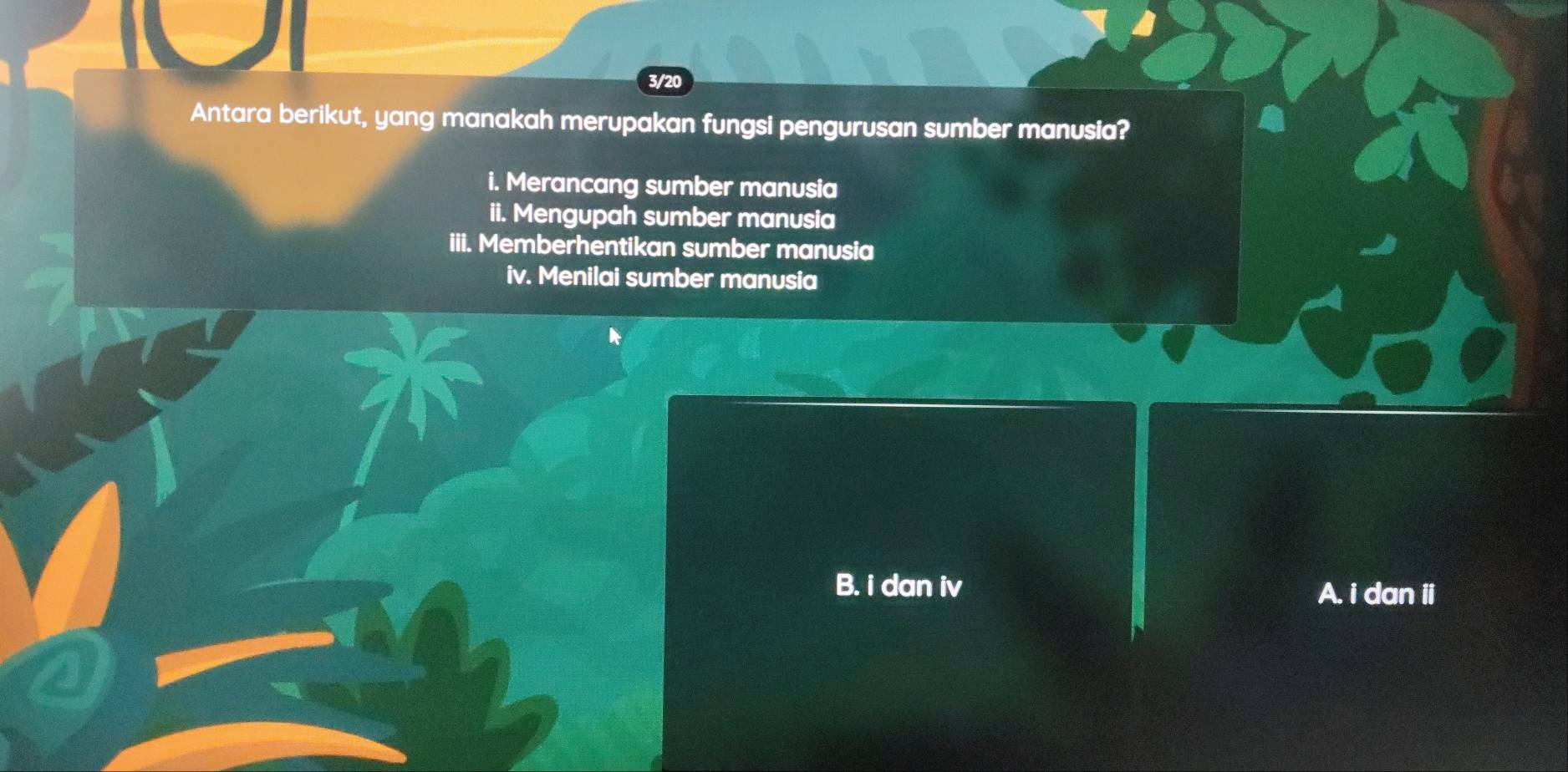 3/20
Antara berikut, yang manakah merupakan fungsi pengurusan sumber manusia?
i. Merancang sumber manusia
ii. Mengupah sumber manusia
iii. Memberhentikan sumber manusia
iv. Menilai sumber manusia
B. i dan iv A. i dan ii