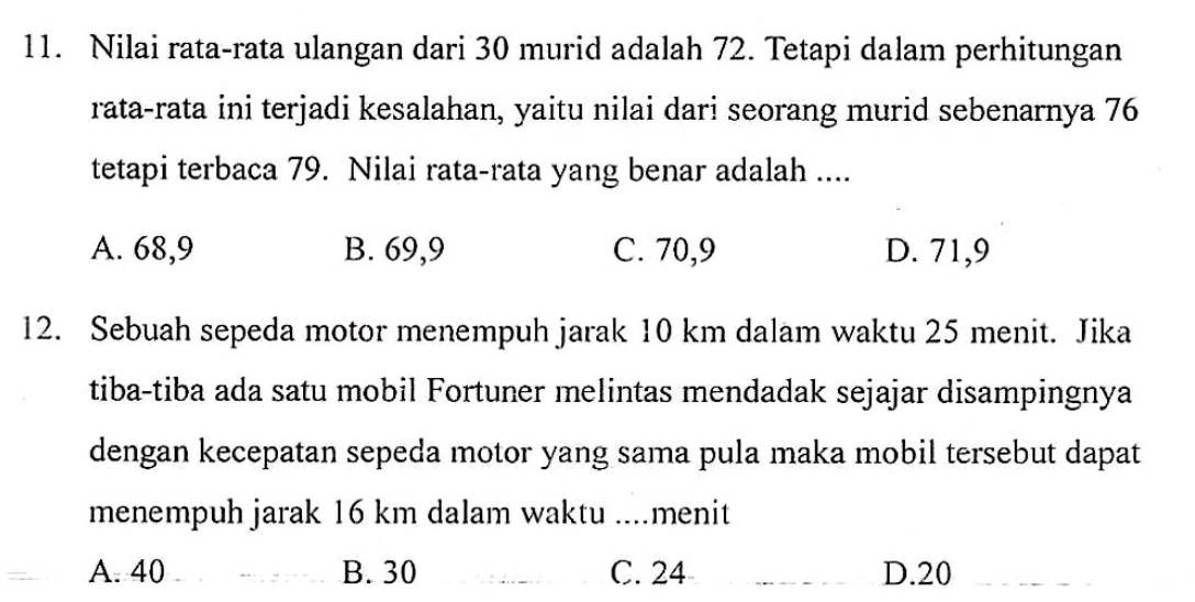 Nilai rata-rata ulangan dari 30 murid adalah 72. Tetapi dalam perhitungan
rata-rata ini terjadi kesalahan, yaitu nilai dari seorang murid sebenarnya 76
tetapi terbaca 79. Nilai rata-rata yang benar adalah ....
A. 68,9 B. 69,9 C. 70,9 D. 71, 9
12. Sebuah sepeda motor menempuh jarak 10 km dalam waktu 25 menit. Jika
tiba-tiba ada satu mobil Fortuner melintas mendadak sejajar disampingnya
dengan kecepatan sepeda motor yang sama pula maka mobil tersebut dapat
menempuh jarak 16 km dalam waktu ....menit
A. 40 B. 30 C. 24 D. 20