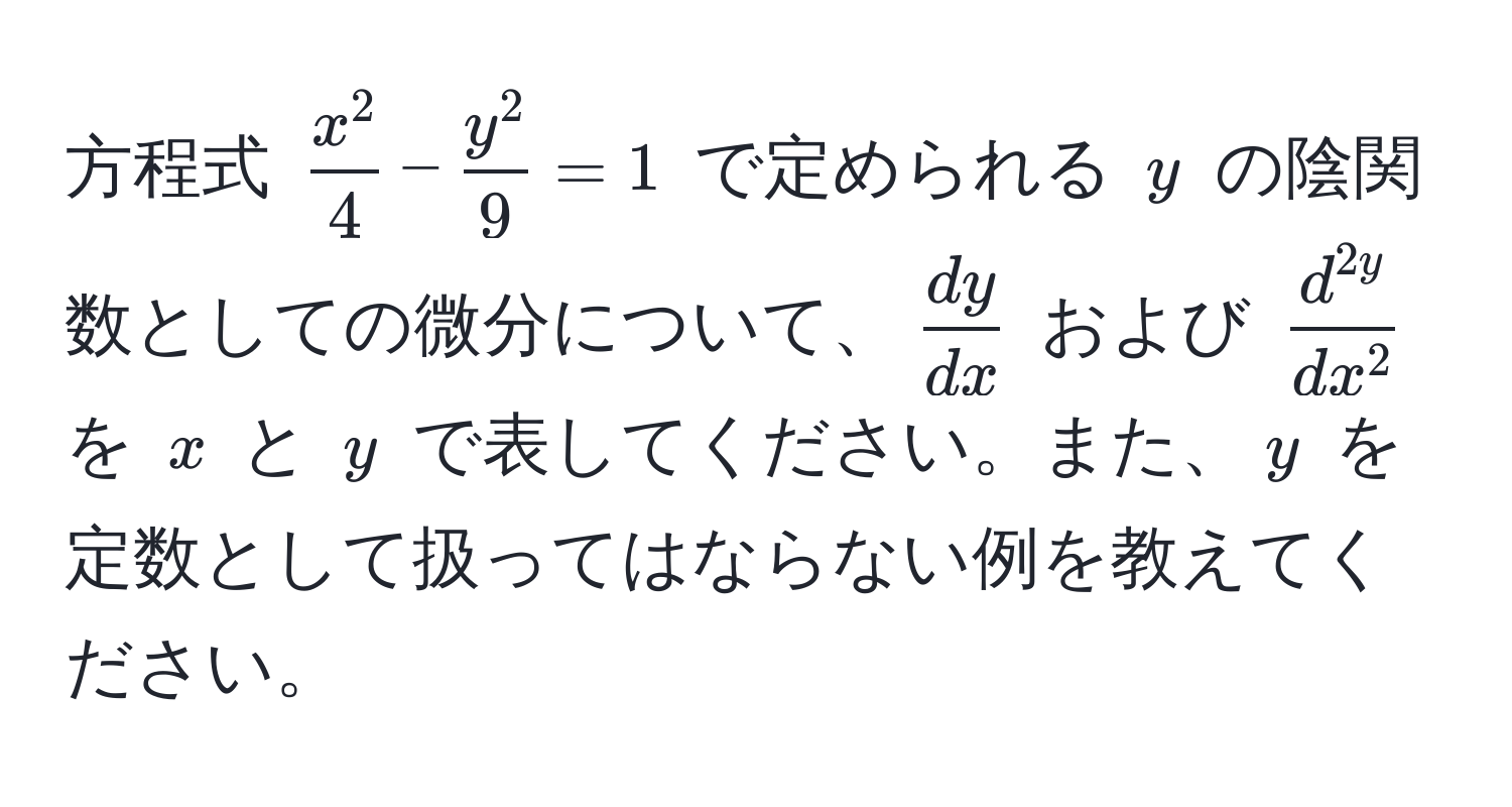 方程式 $fracx^24 - fracy^29 = 1$ で定められる $y$ の陰関数としての微分について、$ dy/dx $ および $fracd^(2y)dx^2$ を $x$ と $y$ で表してください。また、$y$ を定数として扱ってはならない例を教えてください。