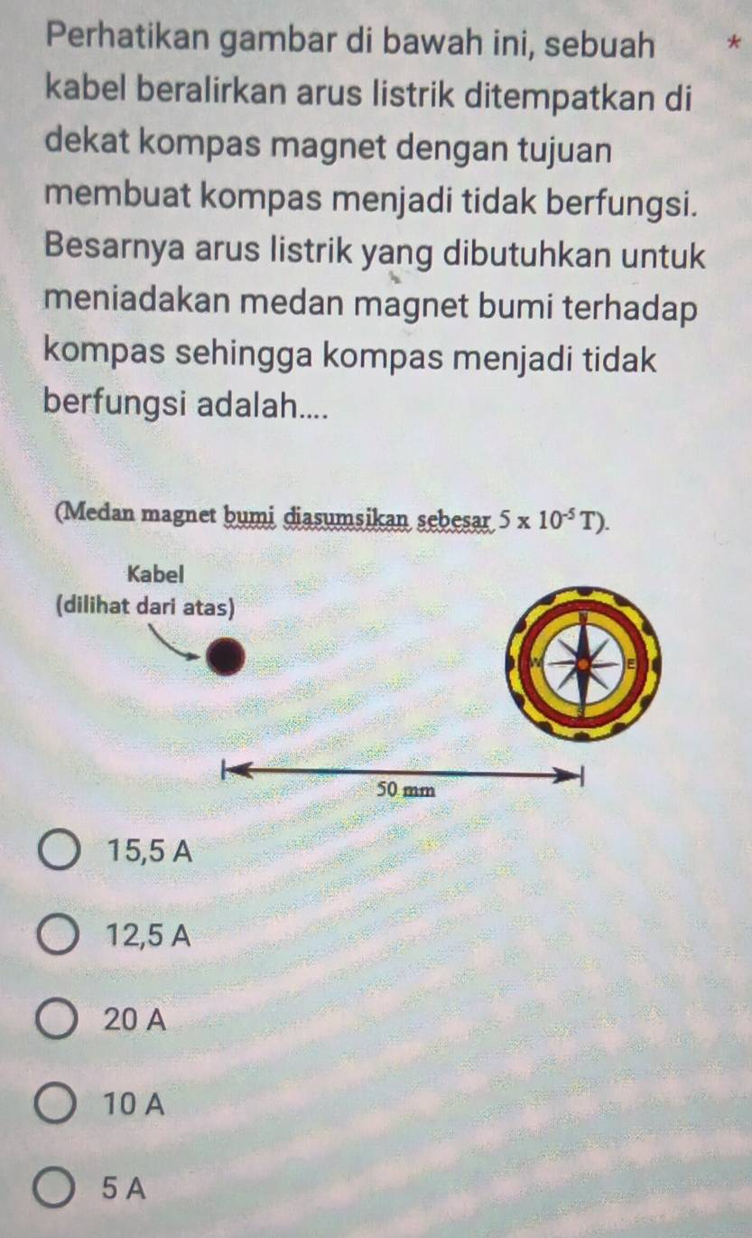 Perhatikan gambar di bawah ini, sebuah *
kabel beralirkan arus listrik ditempatkan di
dekat kompas magnet dengan tujuan
membuat kompas menjadi tidak berfungsi.
Besarnya arus listrik yang dibutuhkan untuk
meniadakan medan magnet bumi terhadap
kompas sehingga kompas menjadi tidak
berfungsi adalah....
(Medan magnet bumi diasumsikan sebesar 5* 10^(-5)T).
15,5 A
12,5 A
20 A
10 A
5 A