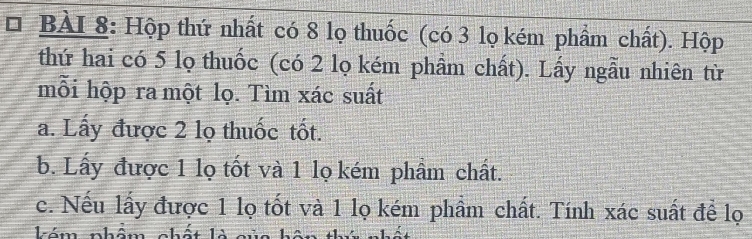 Hộp thứ nhất có 8 lọ thuốc (có 3 lọ kém phẩm chất). Hộp 
thứ hai có 5 lọ thuốc (có 2 lọ kém phầm chất). Lấy ngẫu nhiên từ 
mỗi hộp ra một lọ. Tìm xác suất 
a. Lấy được 2 lọ thuốc tốt. 
b. Lấy được 1 lọ tốt và 1 lọ kém phẩm chất. 
c. Nếu lấy được 1 lọ tốt và 1 lọ kém phầm chất. Tính xác suất để lọ 
Ión