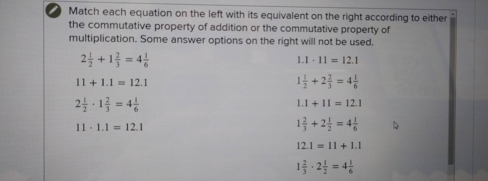 Match each equation on the left with its equivalent on the right according to either
the commutative property of addition or the commutative property of
multiplication. Some answer options on the right will not be used.
2 1/2 +1 2/3 =4 1/6 
1.1· 11=12.1
11+1.1=12.1
1 1/2 +2 2/3 =4 1/6 
2 1/2 · 1 2/3 =4 1/6 
1.1+11=12.1
11· 1.1=12.1
1 2/3 +2 1/2 =4 1/6 
12.1=11+1.1
1 2/3 · 2 1/2 =4 1/6 