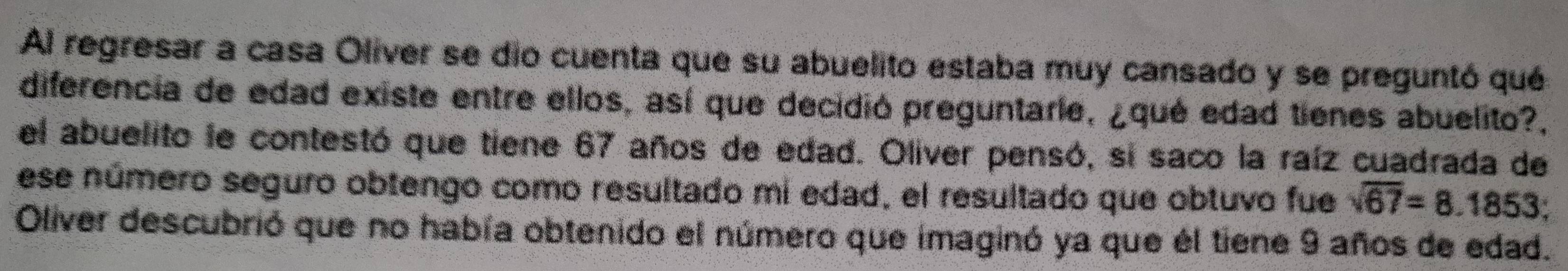 Al regresar a casa Oliver se dio cuenta que su abuelito estaba muy cansado y se preguntó qué 
diferencia de edad existe entre ellos, así que decidió preguntarle, ¿qué edad tienes abuelito?, 
el abuelito le contestó que tiene 67 años de edad. Oliver pensó, si saco la raíz cuadrada de 
ese número seguro obtengo como resultado mi edad, el resultado que obtuvo fue sqrt(67)=8.1853
Oliver descubrió que no había obtenido el número que imaginó ya que él tiene 9 años de edad.