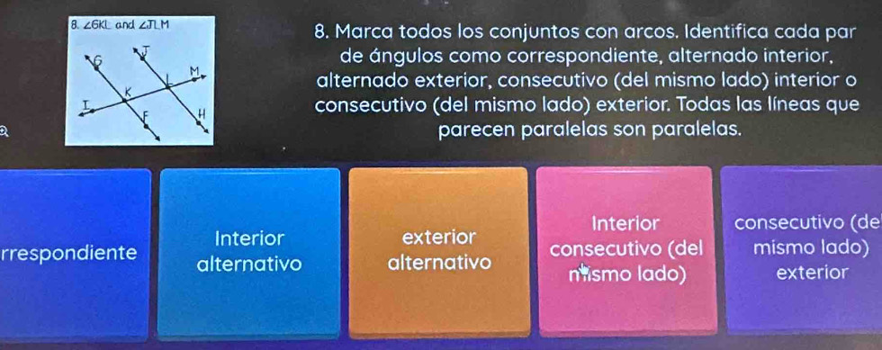 ∠ GKL and ∠ JLM 8. Marca todos los conjuntos con arcos. Identifica cada par
de ángulos como correspondiente, alternado interior,
alternado exterior, consecutivo (del mismo lado) interíor o
consecutivo (del mismo lado) exterior. Todas las líneas que
parecen paralelas son paralelas.
Interior consecutivo (de
Interior exterior
rrespondiente alternativo alternativo consecutivo (del mismo lado)
nismo lado) exterior