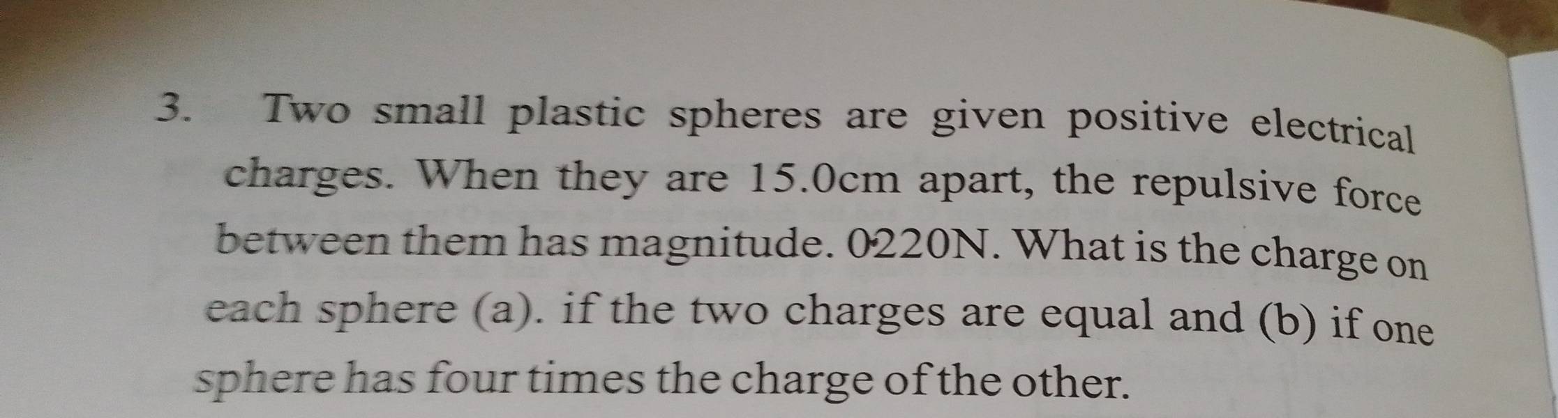 Two small plastic spheres are given positive electrical 
charges. When they are 15.0cm apart, the repulsive force 
between them has magnitude. 0220N. What is the charge on 
each sphere (a). if the two charges are equal and (b) if one 
sphere has four times the charge of the other.