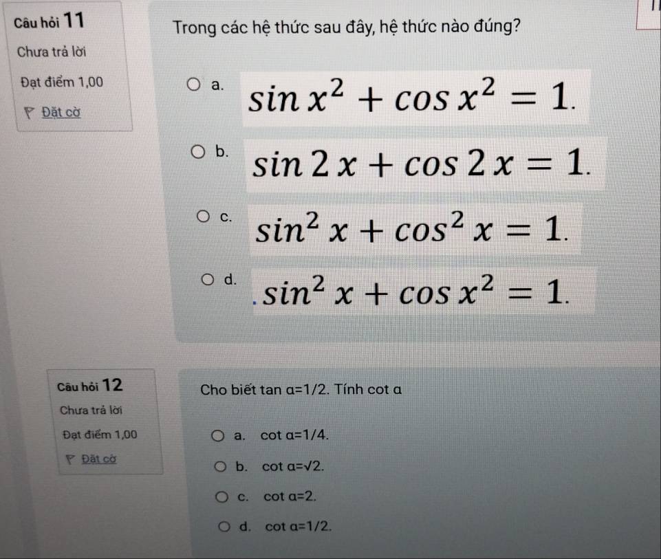 Câu hỏi 11
Trong các hệ thức sau đây, hệ thức nào đúng?
Chưa trả lời
Đạt điểm 1,00
a. sin x^2+cos x^2=1. 
Đặt cờ
b. sin 2x+cos 2x=1.
C. sin^2x+cos^2x=1.
d. sin^2x+cos x^2=1. 
Câu hỏi 12 Cho biết tan alpha =1/2. Tính cot a
Chưa trả lời
Đạt điểm 1,00 a. cot alpha =1/4. 
Đặt cờ
b. cot alpha =sqrt(2).
C. cot alpha =2.
d. cot alpha =1/2.