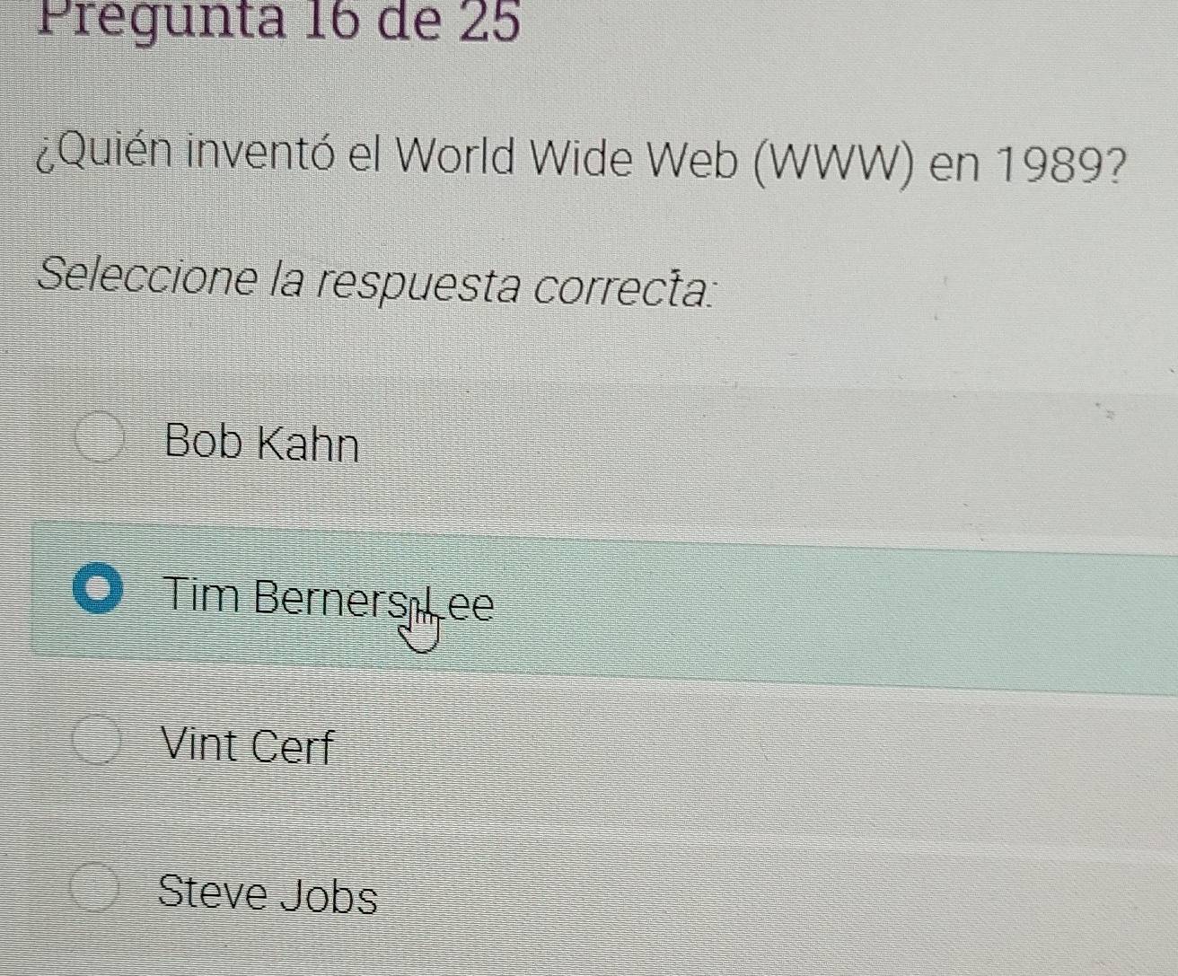 Prégunta 16 de 25
¿Quién inventó el World Wide Web (WWW) en 1989?
Seleccione la respuesta correcta:
Bob Kahn
Tim Berners ıLee
Vint Cerf
Steve Jobs