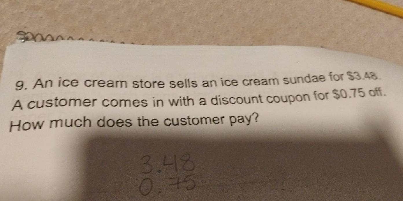 An ice cream store sells an ice cream sundae for $3.48. 
A customer comes in with a discount coupon for $0.75 off. 
How much does the customer pay?