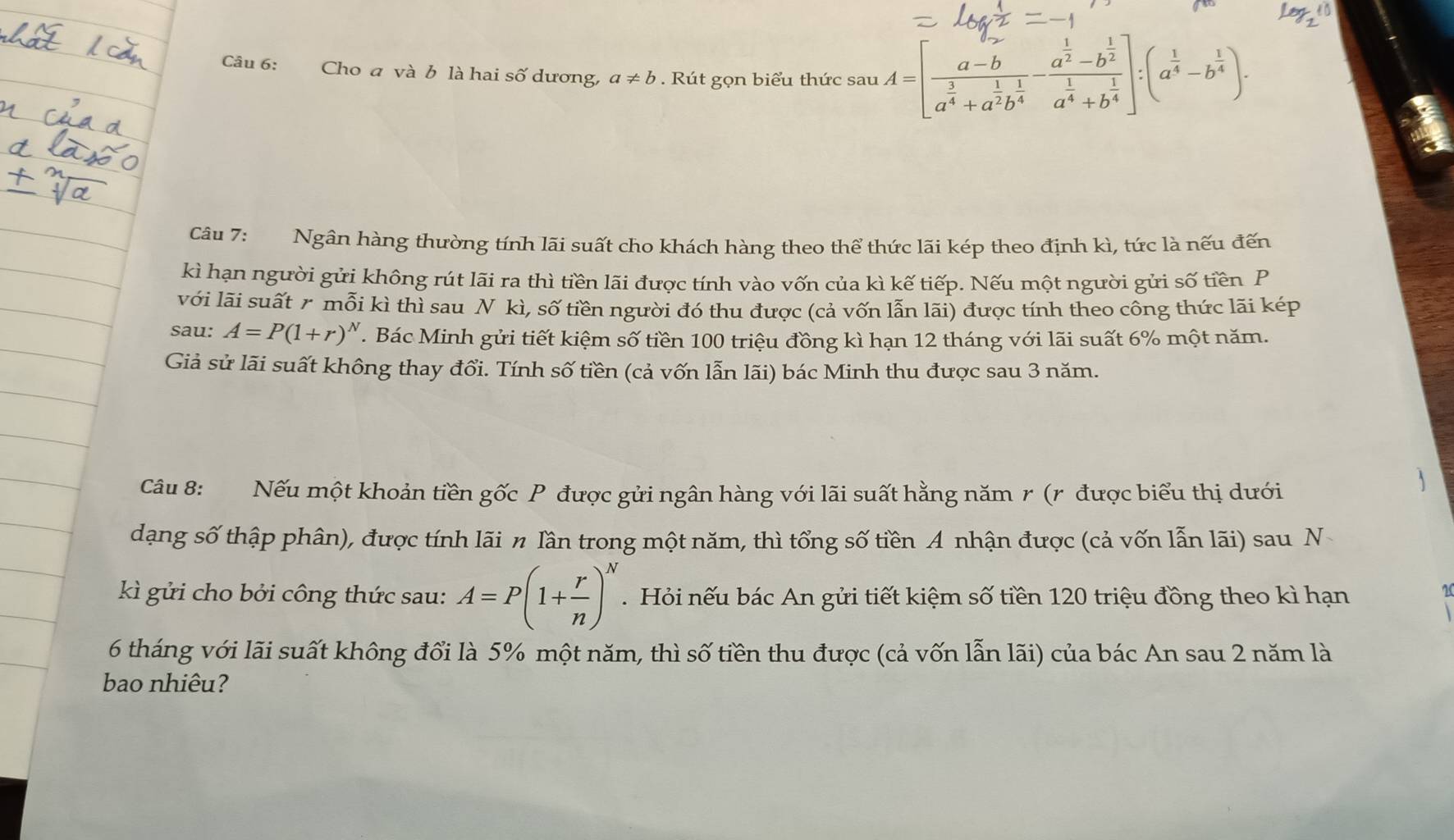 Cho a và b là hai số dương, a!= b. Rút gọn biểu thức sau A=[frac a-ba^(frac 3)4+a^(frac 1)2b^(frac 1)4-frac a^(frac 1)2-b^(frac 1)2a^(frac 1)4+b^(frac 1)4]:(a^(frac 1)4-b^(frac 1)4).
Câu 7: Ngân hàng thường tính lãi suất cho khách hàng theo thể thức lãi kép theo định kì, tức là nếu đến
kì hạn người gửi không rút lãi ra thì tiền lãi được tính vào vốn của kì kế tiếp. Nếu một người gửi số tiền P
với lãi suất r mwidehat Oi kì thì sau N kì, số tiền người đó thu được (cả vốn lẫn lãi) được tính theo công thức lãi kép
sau: A=P(1+r)^N. Bác Minh gửi tiết kiệm số tiền 100 triệu đồng kì hạn 12 tháng với lãi suất 6% một năm.
Giả sử lãi suất không thay đổi. Tính số tiền (cả vốn lẫn lãi) bác Minh thu được sau 3 năm.
Câu 8: Nếu một khoản tiền gốc P được gửi ngân hàng với lãi suất hằng năm r (r được biểu thị dưới
dạng số thập phân), được tính lãi n Iần trong một năm, thì tổng số tiền A nhận được (cả vốn lẫn lãi) sau N
kì gửi cho bởi công thức sau: A=P(1+ r/n )^N.  Hỏi nếu bác An gửi tiết kiệm số tiền 120 triệu đồng theo kì hạn
6 tháng với lãi suất không đổi là 5% một năm, thì số tiền thu được (cả vốn lẫn lãi) của bác An sau 2 năm là
bao nhiêu?