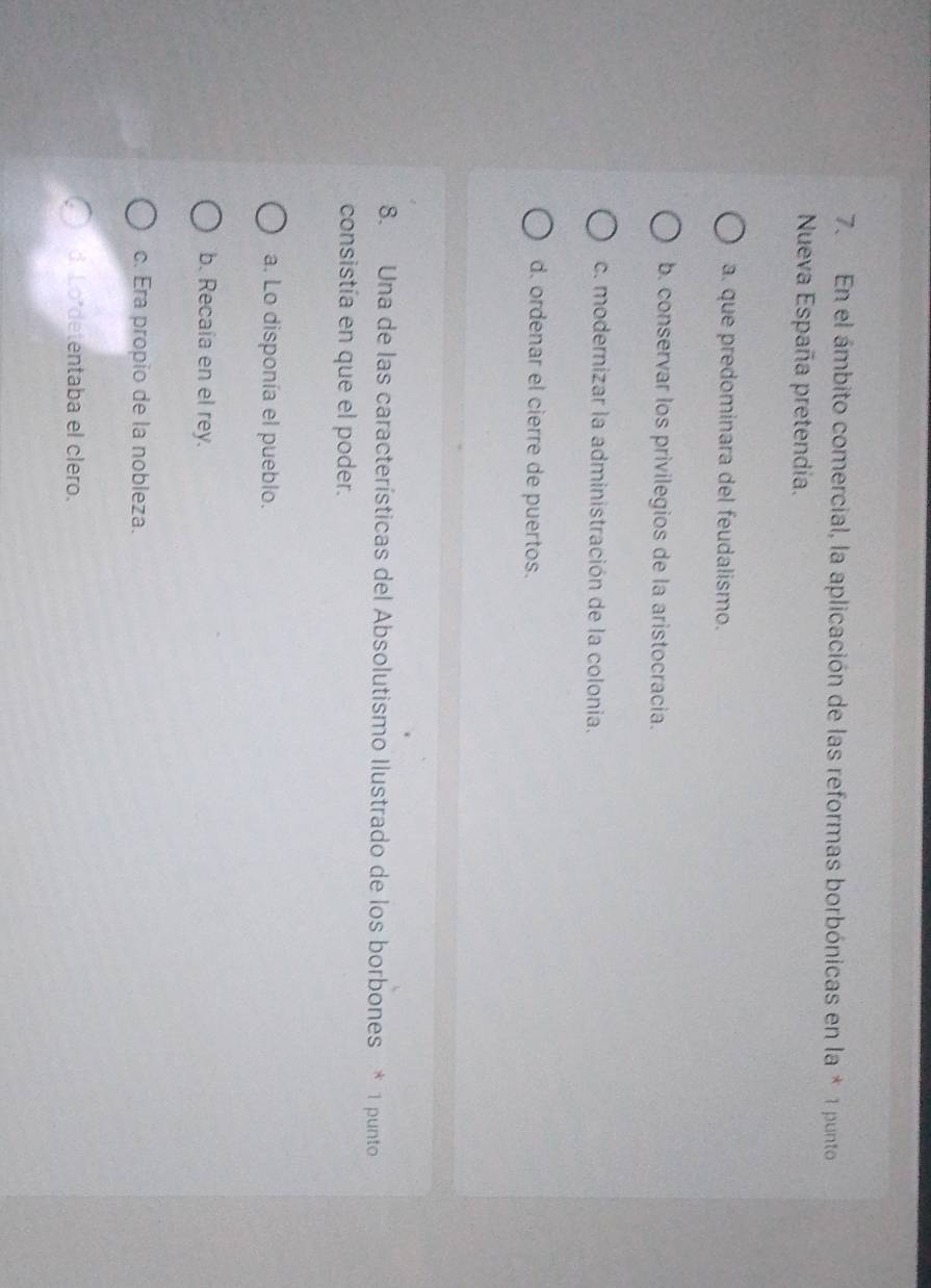 En el ámbito comercial, la aplicación de las reformas borbónicas en la * 1 punto
Nueva España pretendía.
a. que predominara del feudalismo.
b. conservar los privilegios de la aristocracia.
c. modernizar la administración de la colonia.
d. ordenar el cierre de puertos.
8. Una de las características del Absolutismo Ilustrado de los borbones * 1 punto
consistía en que el poder.
a. Lo disponía el pueblo.
b. Recaía en el rey.
c. Era propio de la nobleza.
d. Lo detentaba el clero.