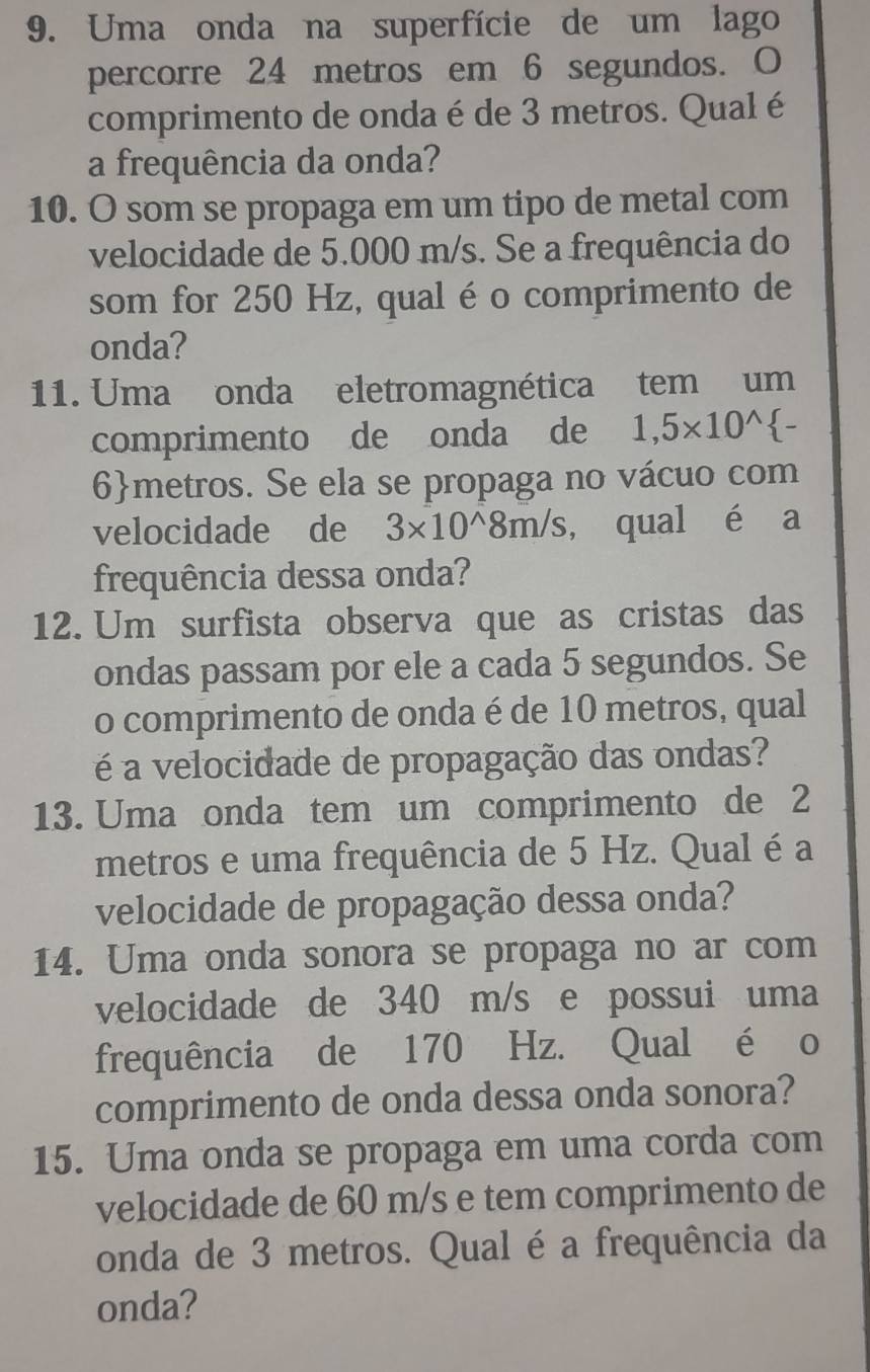 Uma onda na superfície de um lago 
percorre 24 metros em 6 segundos. O 
comprimento de onda é de 3 metros. Qual é 
a frequência da onda? 
10. O som se propaga em um tipo de metal com 
velocidade de 5.000 m/s. Se a frequência do 
som for 250 Hz, qual é o comprimento de 
onda? 
11. Uma onda eletromagnética tem um 
comprimento de onda de 1,5* 10^(wedge) -
6metros. Se ela se propaga no vácuo com 
velocidade de 3* 10^(wedge)8m/s , qual é a 
frequência dessa onda? 
12. Um surfista observa que as cristas das 
ondas passam por ele a cada 5 segundos. Se 
o comprimento de onda é de 10 metros, qual 
é a velocidade de propagação das ondas? 
13. Uma onda tem um comprimento de 2
metros e uma frequência de 5 Hz. Qual é a 
velocidade de propagação dessa onda? 
14. Uma onda sonora se propaga no ar com 
velocidade de 340 m/s e possui uma 
frequência de 170 Hz. Qual é o 
comprimento de onda dessa onda sonora? 
15. Uma onda se propaga em uma corda com 
velocidade de 60 m/s e tem comprimento de 
onda de 3 metros. Qual é a frequência da 
onda?