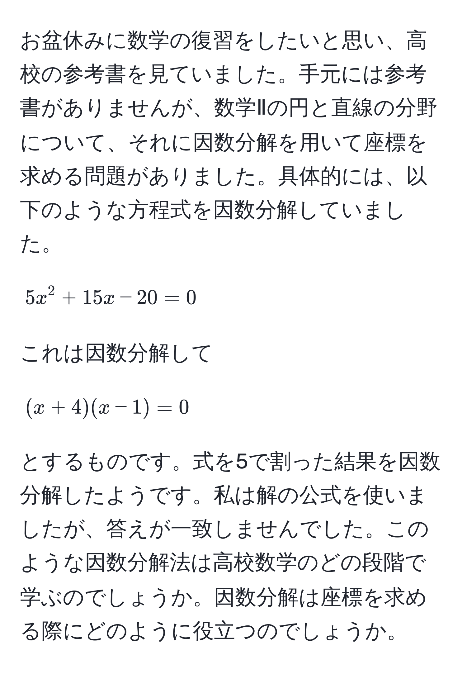 お盆休みに数学の復習をしたいと思い、高校の参考書を見ていました。手元には参考書がありませんが、数学Ⅱの円と直線の分野について、それに因数分解を用いて座標を求める問題がありました。具体的には、以下のような方程式を因数分解していました。  
[ 5x^2 + 15x - 20 = 0 ]  
これは因数分解して  
[ (x + 4)(x - 1) = 0 ]  
とするものです。式を5で割った結果を因数分解したようです。私は解の公式を使いましたが、答えが一致しませんでした。このような因数分解法は高校数学のどの段階で学ぶのでしょうか。因数分解は座標を求める際にどのように役立つのでしょうか。