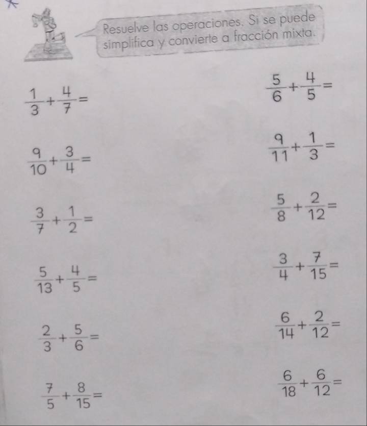 Resuelve las operaciones. Si se puede 
simplifica y convierte a fracción mixta.
 1/3 + 4/7 =
 5/6 + 4/5 =
 9/10 + 3/4 =
 9/11 + 1/3 =
 3/7 + 1/2 =
 5/8 + 2/12 =
 5/13 + 4/5 =
 3/4 + 7/15 =
 2/3 + 5/6 =
 6/14 + 2/12 =
 7/5 + 8/15 =
 6/18 + 6/12 =