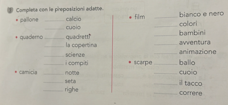 Completa con le preposizioni adatte. 
pallone _calcio film _bianco e nero 
_cuoio _colori 
quaderno _quadrett _bambini 
_la copertina _avventura 
_scienze _animazione 
_i compiti scarpe _ballo 
camicia _notte _cuoio 
_seta _il tacco 
_righe _correre