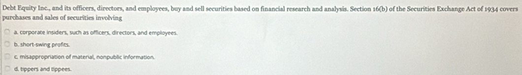 Debt Equity Inc., and its officers, directors, and employees, buy and sell securities based on financial research and analysis. Section 16(b) of the Securities Exchange Act of 1934 covers
purchases and sales of securities involving
a. corporate insiders, such as officers, directors, and employees.
b. short-swing profits.
c. misappropriation of material, nonpublic information.
d, tippers and tippees.