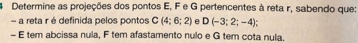 Determine as projeções dos pontos E, F e G pertencentes à reta r, sabendo que: 
- a reta r é definida pelos pontos C(4;6;2) e D(-3;2;-4); 
- E tem abcissa nula, F tem afastamento nulo e G tem cota nula.