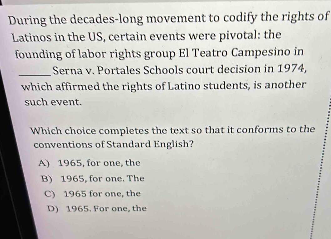 During the decades-long movement to codify the rights of
Latinos in the US, certain events were pivotal: the
founding of labor rights group El Teatro Campesino in
_Serna v. Portales Schools court decision in 1974,
which affirmed the rights of Latino students, is another
such event.
Which choice completes the text so that it conforms to the
conventions of Standard English?
A) 1965, for one, the
B) 1965, for one. The
C) 1965 for one, the
D) 1965. For one, the