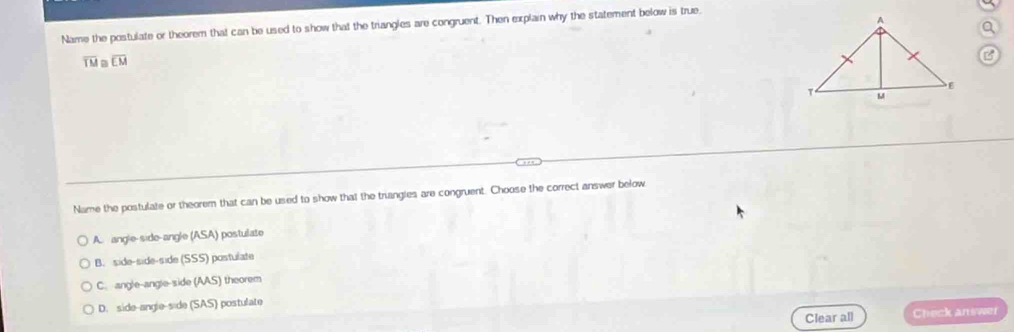 Name the postulate or theorem that can be used to show that the triangles are congruent. Then explain why the statement below is true.
overline TM a overline EM
B
Name the postulate or theorem that can be used to show that the triangies are congruent. Choose the correct answer below
A. angle-side-angle /ASA postulate
B. side-side-side (SSS) postulate
C. angle-angle-side (AAS) ) theorem
D. side-angle-side (SAS) postulate
Clear all Check answer