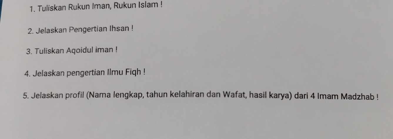 Tuliskan Rukun Iman, Rukun Islam ! 
2. Jelaskan Pengertian Ihsan ! 
3. Tuliskan Aqoidul iman ! 
4. Jelaskan pengertian Ilmu Fiqh ! 
5. Jelaskan profil (Nama lengkap, tahun kelahiran dan Wafat, hasil karya) dari 4 Imam Madzhab !