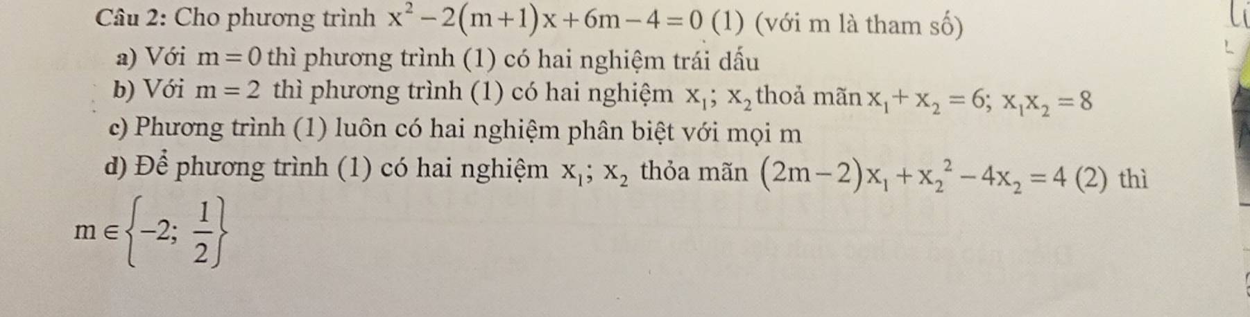 Cho phương trình x^2-2(m+1)x+6m-4=0(1) (với m là tham số)
a) Với m=0 thì phương trình (1) có hai nghiệm trái dấu
b) Với m=2 thì phương trình (1) có hai nghiệm x_1; x_2 thoả mãn x_1+x_2=6; x_1x_2=8
c) Phương trình (1) luôn có hai nghiệm phân biệt với mọi m
d) Để phương trình (1) có hai nghiệm x_1; x_2 thỏa mãn (2m-2)x_1+x_2^(2-4x_2)=4(2) thì
m∈  -2; 1/2 