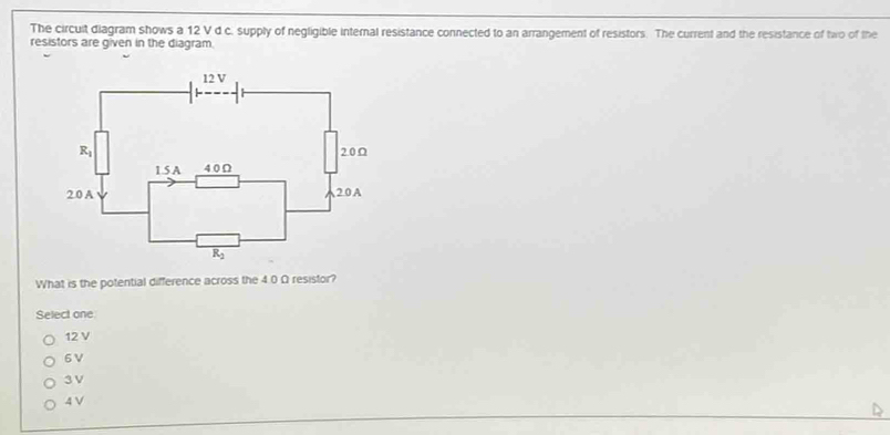 The circult diagram shows a 12 V d c. supply of negligible internal resistance connected to an arrangement of resistors. The current and the resistance of two of the
resistors are given in the diagram.
What is the potential difference across the 4.0 Ω resistor?
Select one
12 V
6 V
3 V
4 V