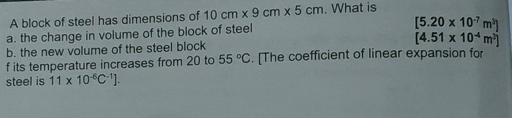 A block of steel has dimensions of 10cm* 9cm* 5cm. What is 
a. the change in volume of the block of steel
[5.20* 10^(-7)m^3]
[4.51* 10^(-4)m^3]
b. the new volume of the steel block 
f its temperature increases from 20 to 55°C. [The coefficient of linear expansion for 
steel is 11* 10^(-6)C^(-1)].