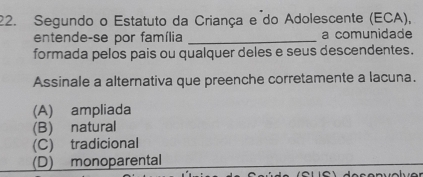 Segundo o Estatuto da Criança e do Adolescente (ECA),
entende-se por família _a comunidade
formada pelos pais ou qualquer deles e seus descendentes.
Assinale a alternativa que preenche corretamente a lacuna.
(A) ampliada
(B) natural
(C) tradicional
(D) monoparental