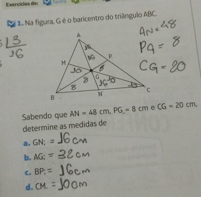 Exercícios de: Tareta
1 Na figura, G é o baricentro do triângulo ABC.
Sabendo que AN=48cm, PG=8cm CG=20cm, 
determine as medidas de
a. GN;=
b. AG;=
C. BP; =
d. CM.