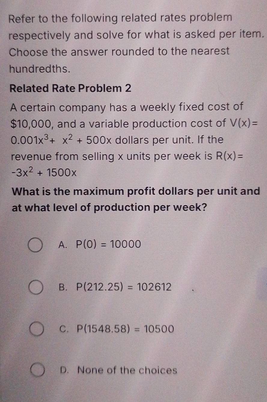 Refer to the following related rates problem
respectively and solve for what is asked per item.
Choose the answer rounded to the nearest
hundredths.
Related Rate Problem 2
A certain company has a weekly fixed cost of
$10,000, and a variable production cost of V(x)=
0.001x^3+x^2+500x dollars per unit. If the
revenue from selling x units per week is R(x)=
-3x^2+1500x
What is the maximum profit dollars per unit and
at what level of production per week?
A. P(0)=10000
B. P(212.25)=102612
C. P(1548.58)=10500
D. None of the choices