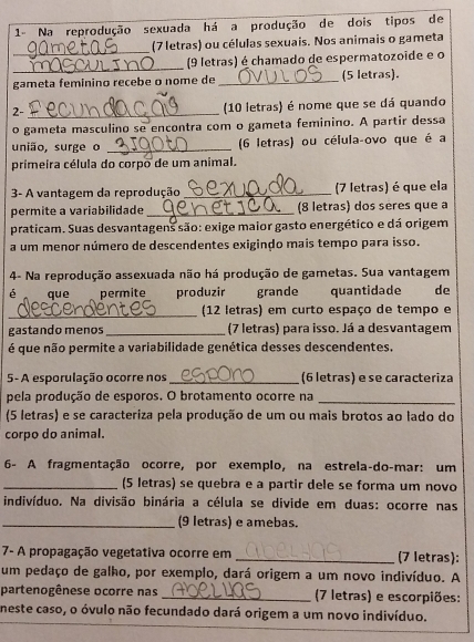 1- Na reprodução sexuada há a produção de dois tipos de
_
(7 letras) ou células sexuais. Nos animais o gameta
_
(9 letras) é chamado de espermatozoide e o
gameta feminino recebe o nome de _(5 letras).
2- _(10 letras) é nome que se dá quando
o gameta masculino se encontra com o gameta feminino. A partir dessa
união, surge o _(6 letras) ou célula-ovo que é a
primeira célula do corpo de um animal.
3- A vantagem da reprodução _(7 letras) é que ela
permite a variabilidade _(8 letras) dos sères que a
praticam. Suas desvantagens são: exige maior gasto energético e dá origem
a um menor número de descendentes exigindo mais tempo para isso.
4- Na reprodução assexuada não há produção de gametas. Sua vantagem
é que  permite produzir grande quantidade de
_ (12 letras) em curto espaço de tempo e
gastando menos _(7 letras) para isso. Já a desvantagem
é que não permite a variabilidade genética desses descendentes.
5- A esporulação ocorre nos_ (6 letras) e se caracteriza
pela produção de esporos. O brotamento ocorre na_
(5 letras) e se caracteriza pela produção de um ou mais brotos ao lado do
corpo do animal.
6- A fragmentação ocorre, por exemplo, na estrela-do-mar: um
_(5 letras) se quebra e a partir dele se forma um novo
indivíduo. Na divisão binária a célula se divide em duas: ocorre nas
_(9 letras) e amebas.
7- A propagação vegetativa ocorre em _(7 letras):
um pedaço de galho, por exemplo, dará origem a um novo indivíduo. A
partenogênese ocorre nas _(7 letras) e escorpiões:
neste caso, o óvulo não fecundado dará origem a um novo indivíduo.