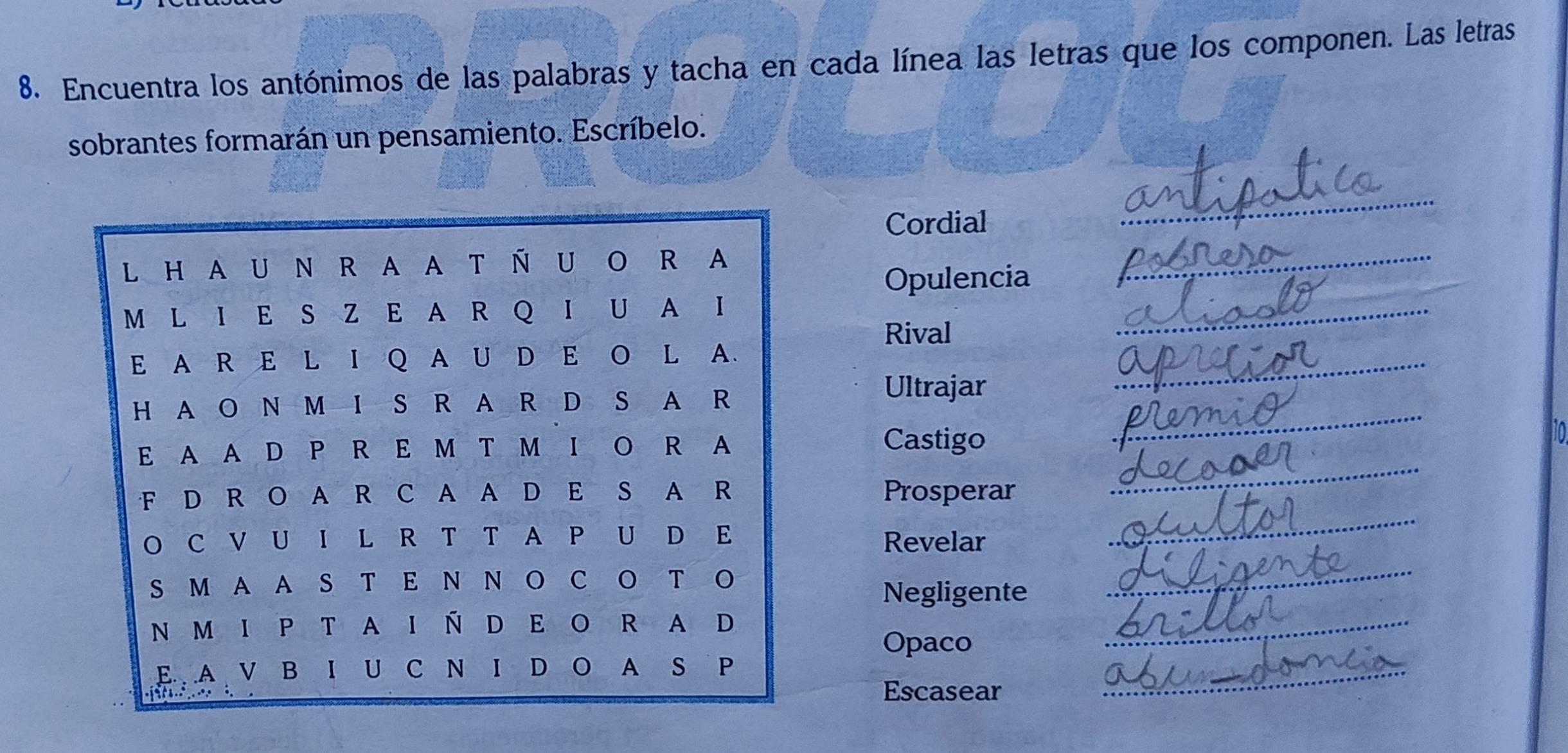 Encuentra los antónimos de las palabras y tacha en cada línea las letras que los componen. Las letras 
sobrantes formarán un pensamiento. Escríbelo. 
Cordial 
_ 
Opulencia 
_ 
Rival 
_ 
_ 
Ultrajar 
_ 
Castigo 
to 
Prosperar 
_ 
Revelar 
_ 
Negligente 
_ 
Opaco 
_ 
Escasear 
_