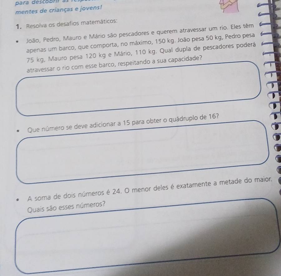 para descobrir as 
mentes de crianças e jovens! 
1. Resolva os desafios matemáticos: 
João, Pedro, Mauro e Mário são pescadores e querem atravessar um rio. Eles têm 
apenas um barco, que comporta, no máximo, 150 kg. João pesa 50 kg, Pedro pesa
75 kg, Mauro pesa 120 kg e Mário, 110 kg. Qual dupla de pescadores poderá 
atravessar o rio com esse barco, respeitando a sua capacidade? 
Que número se deve adicionar a 15 para obter o quádruplo de 16? 
A soma de dois números é 24. O menor deles é exatamente a metade do maior, 
Quais são esses números?