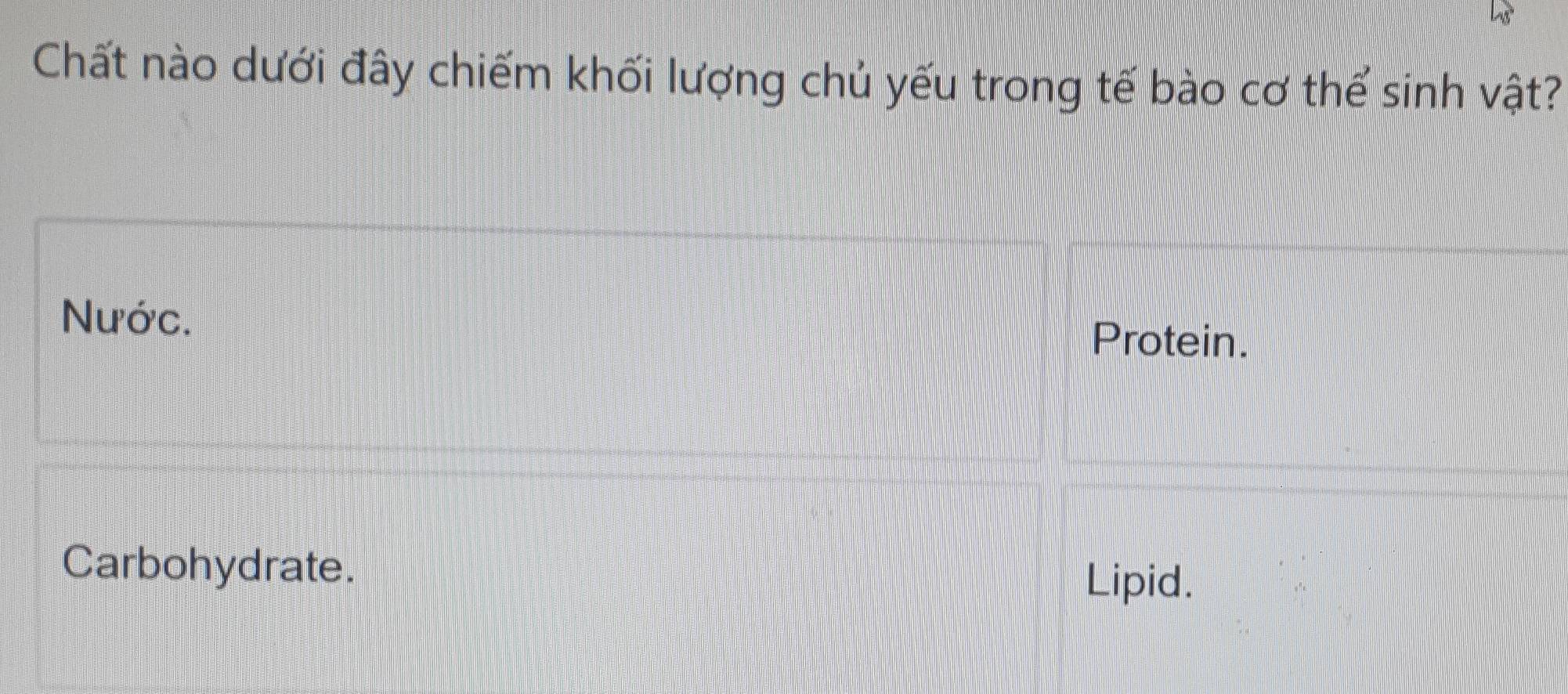 Chất nào dưới đây chiếm khối lượng chủ yếu trong tế bào cơ thể sinh vật?
Nước. Protein.
Carbohydrate.
Lipid.