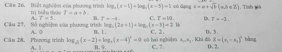 Biết nghiệm của phương trình log _3(x-1)+log _3(x-5)=1 có dạng x=a+sqrt(b)(a,b∈ Z). Tính giá
trị biểu thức T=a+b.
A. T=5. B. T=-4. C. T=10. D. T=-2. 
Câu 27. Số nghiệm của phương trình log _3(2x+1)+log _3(x-3)=2 là
A. 0 B. 1. C. 2. D. 3.
Câu 28. Phương trình log _sqrt(3)(x-2)+log _3(x-4)^2=0 có hai nghiệm x_1, x_2. Khi đó S=(x_1-x_2)^2 bằng
A. 1. B. 9. C. 7. D. 2.