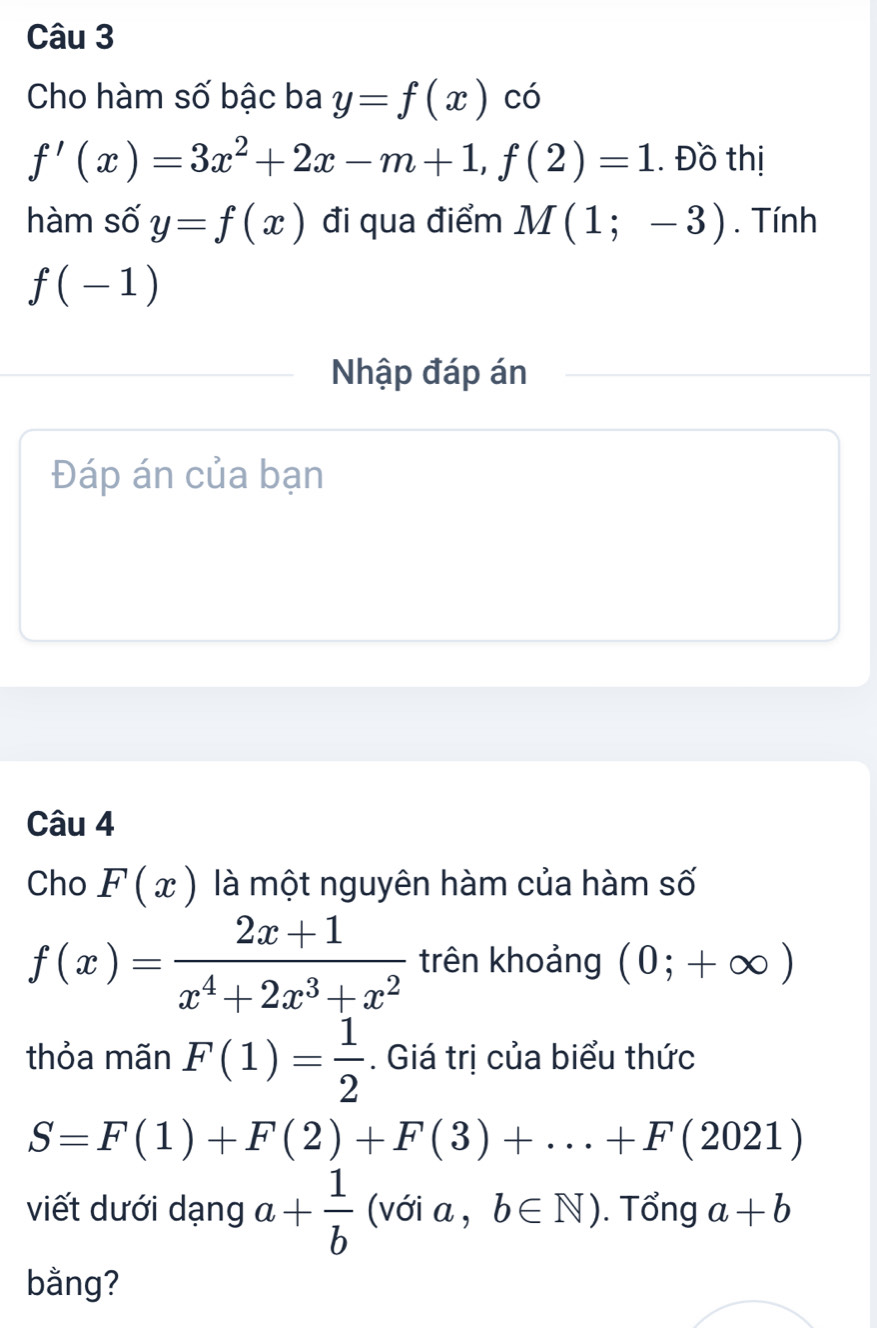 Cho hàm số bậc ba y=f(x) có
f'(x)=3x^2+2x-m+1, f(2)=1. Đồ thị 
hàm số y=f(x) đi qua điểm M(1;-3). Tính
f(-1)
Nhập đáp án 
Đáp án của bạn 
Câu 4 
Cho F(x) là một nguyên hàm của hàm số
f(x)= (2x+1)/x^4+2x^3+x^2  trên khoảng (0;+∈fty )
thỏa mãn F(1)= 1/2 . Giá trị của biểu thức
S=F(1)+F(2)+F(3)+...+F(2021)
viết dưới dạng a+ 1/b  (với a , b∈ N). Tổng a+b
bằng?